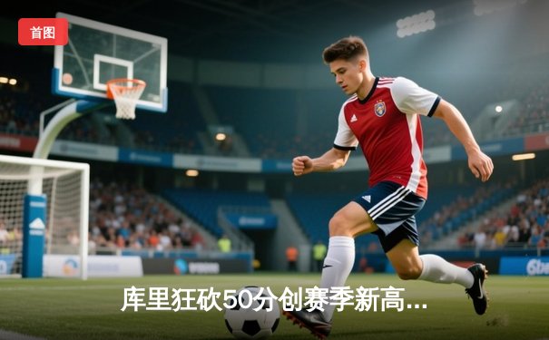 库里狂砍50分创赛季新高，勇士加时险胜国王延续连胜势头