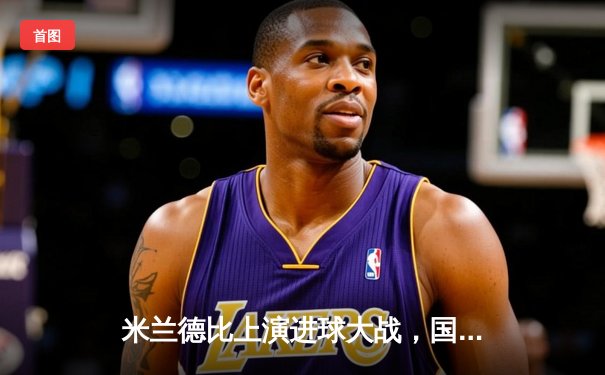 米兰德比上演进球大战，国际米兰3-2绝杀AC米兰重返榜首